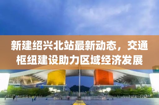 新建紹興北站最新動(dòng)態(tài)，交通樞紐建設(shè)助力區(qū)域經(jīng)濟(jì)發(fā)展