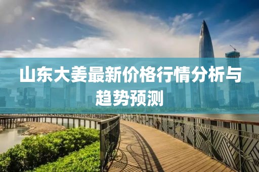 山東大姜最新價格行情分析與趨勢預測