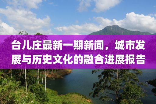 臺兒莊最新一期新聞，城市發(fā)展與歷史文化的融合進(jìn)展報告
