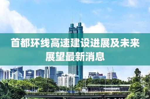 首都環(huán)線高速建設進展及未來展望最新消息