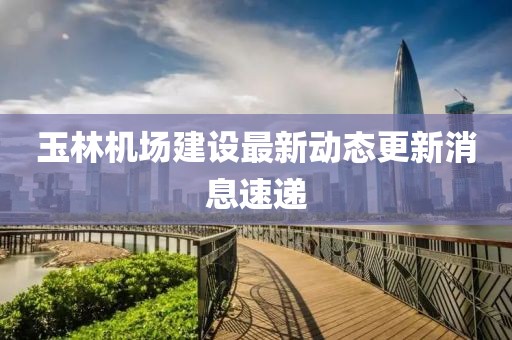 玉林機場建設(shè)最新動態(tài)更新消息速遞