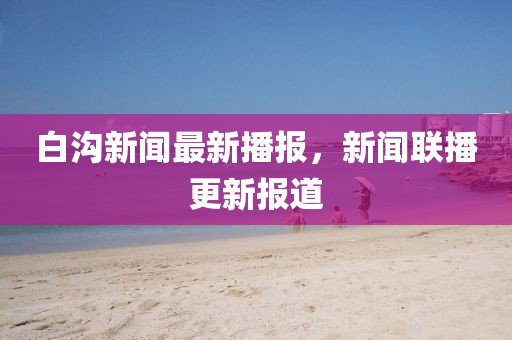 白溝新聞最新播報(bào)，新聞聯(lián)播更新報(bào)道