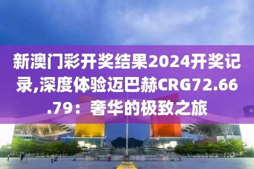 新澳門(mén)彩開(kāi)獎(jiǎng)結(jié)果2024開(kāi)獎(jiǎng)記錄,深度體驗(yàn)邁巴赫CRG72.66.79：奢華的極致之旅