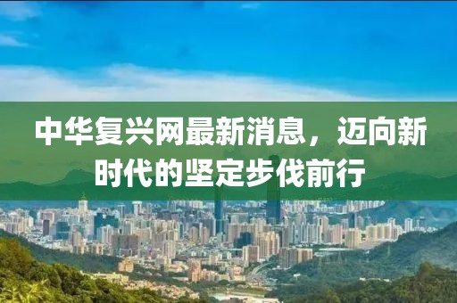 中華復興網(wǎng)最新消息，邁向新時代的堅定步伐前行