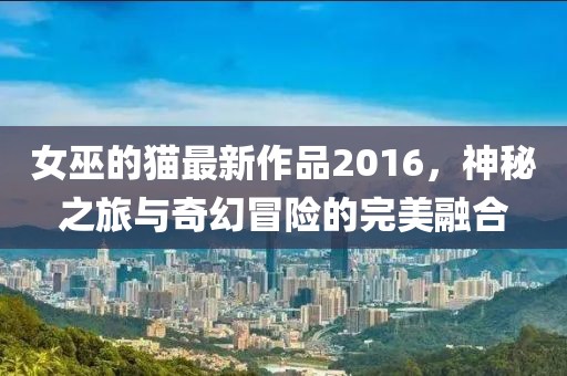 女巫的貓最新作品2016，神秘之旅與奇幻冒險的完美融合