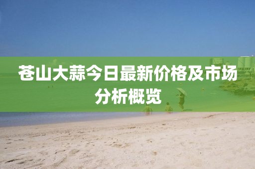 蒼山大蒜今日最新價(jià)格及市場(chǎng)分析概覽