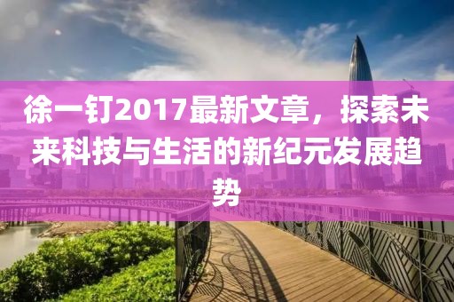 徐一釘2017最新文章，探索未來科技與生活的新紀(jì)元發(fā)展趨勢