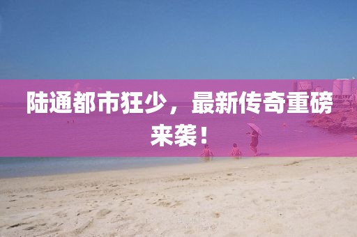 陸通都市狂少，最新傳奇重磅來襲！