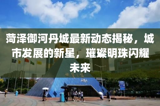 菏澤御河丹城最新動(dòng)態(tài)揭秘，城市發(fā)展的新星，璀璨明珠閃耀未來