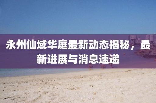 永州仙域華庭最新動(dòng)態(tài)揭秘，最新進(jìn)展與消息速遞