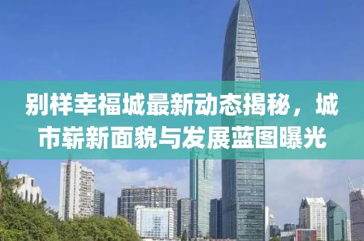 別樣幸福城最新動態(tài)揭秘，城市嶄新面貌與發(fā)展藍(lán)圖曝光