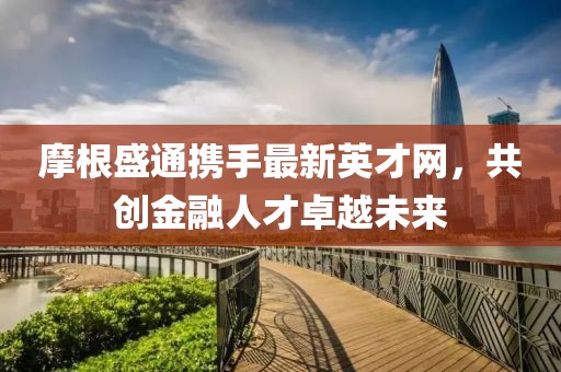 摩根盛通攜手最新英才網(wǎng)，共創(chuàng)金融人才卓越未來