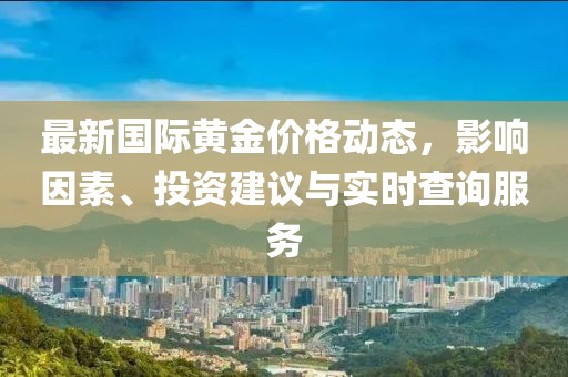 最新國際黃金價格動態(tài)，影響因素、投資建議與實時查詢服務(wù)