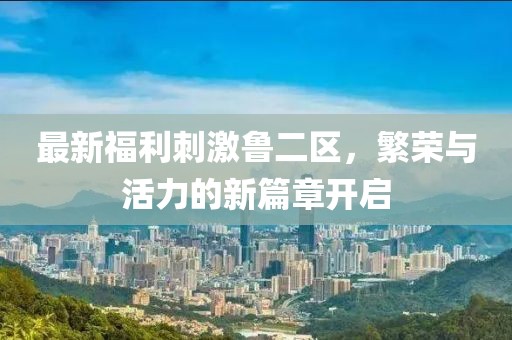 最新福利刺激魯二區(qū)，繁榮與活力的新篇章開啟