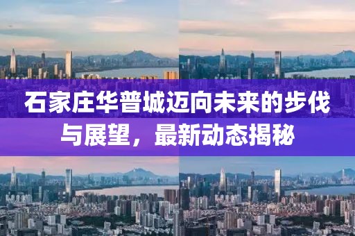 石家莊華普城邁向未來的步伐與展望，最新動態(tài)揭秘