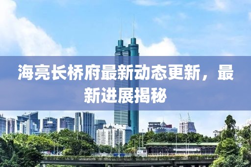 海亮長(zhǎng)橋府最新動(dòng)態(tài)更新，最新進(jìn)展揭秘