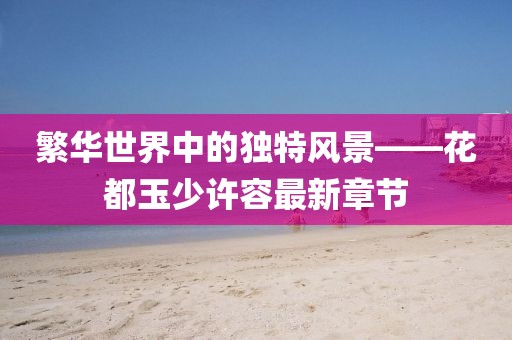 繁華世界中的獨特風景——花都玉少許容最新章節(jié)