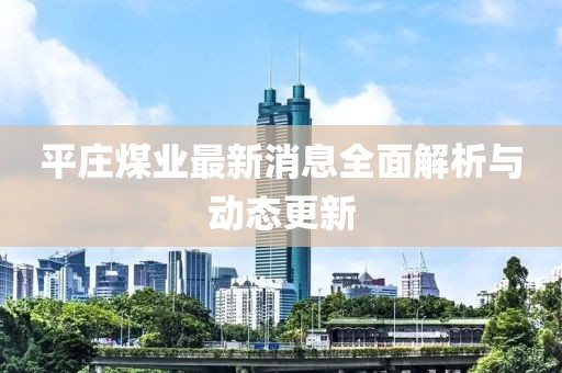 平莊煤業(yè)最新消息全面解析與動態(tài)更新