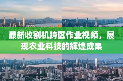 最新收割機跨區(qū)作業(yè)視頻，展現(xiàn)農(nóng)業(yè)科技的輝煌成果