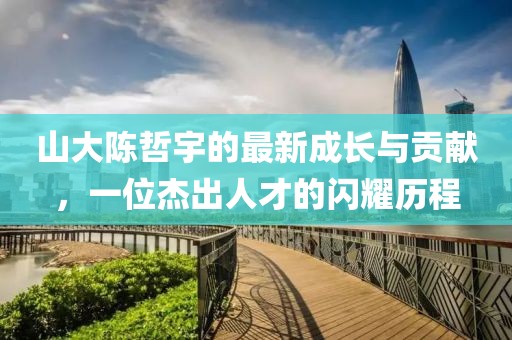 山大陳哲宇的最新成長(zhǎng)與貢獻(xiàn)，一位杰出人才的閃耀歷程
