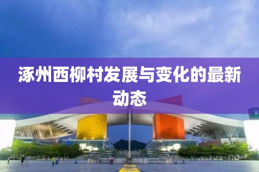 涿州西柳村發(fā)展與變化的最新動(dòng)態(tài)