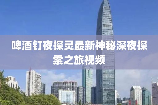 啤酒釘夜探靈最新神秘深夜探索之旅視頻