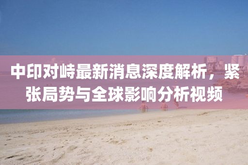 中印對峙最新消息深度解析，緊張局勢與全球影響分析視頻