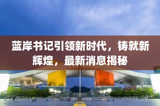 藍岸書記引領新時代，鑄就新輝煌，最新消息揭秘
