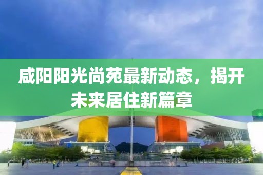 咸陽(yáng)陽(yáng)光尚苑最新動(dòng)態(tài)，揭開未來(lái)居住新篇章