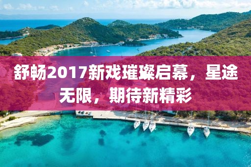 舒暢2017新戲璀璨啟幕，星途無(wú)限，期待新精彩