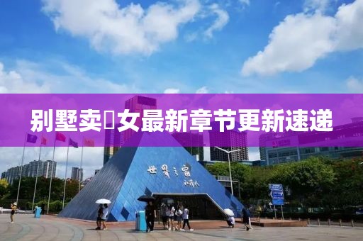 別墅賣浽女最新章節(jié)更新速遞