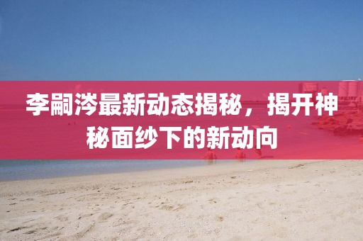 李嗣涔最新動態(tài)揭秘，揭開神秘面紗下的新動向