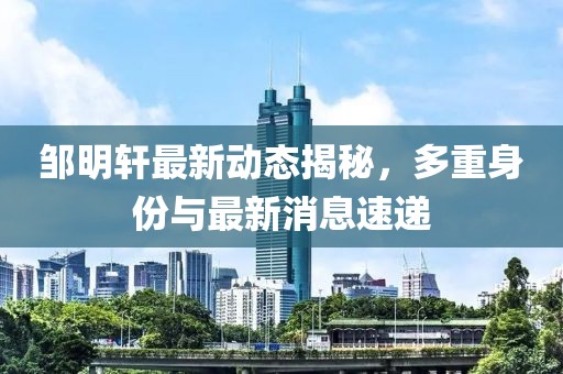 鄒明軒最新動(dòng)態(tài)揭秘，多重身份與最新消息速遞