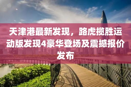 天津港最新發(fā)現(xiàn)，路虎攬勝運動版發(fā)現(xiàn)4豪華登場及震撼報價發(fā)布