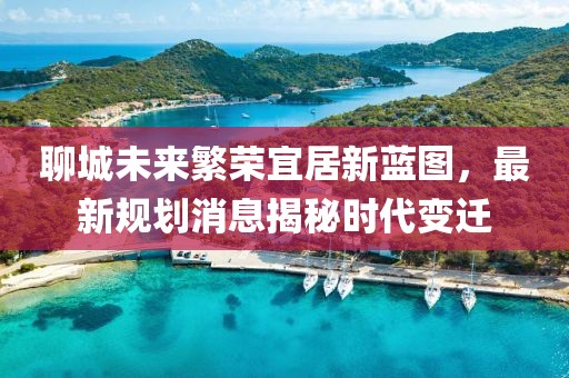 聊城未來繁榮宜居新藍圖，最新規(guī)劃消息揭秘時代變遷