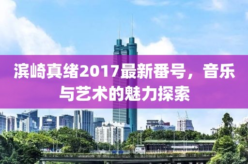 濱崎真緒2017最新番號，音樂與藝術(shù)的魅力探索