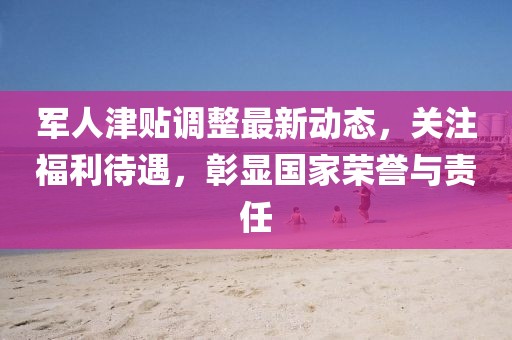 軍人津貼調(diào)整最新動態(tài)，關(guān)注福利待遇，彰顯國家榮譽與責(zé)任