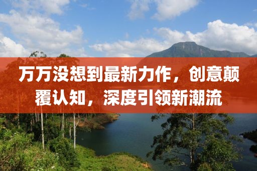 萬萬沒想到最新力作，創(chuàng)意顛覆認(rèn)知，深度引領(lǐng)新潮流
