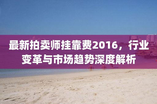 最新拍賣師掛靠費2016，行業(yè)變革與市場趨勢深度解析