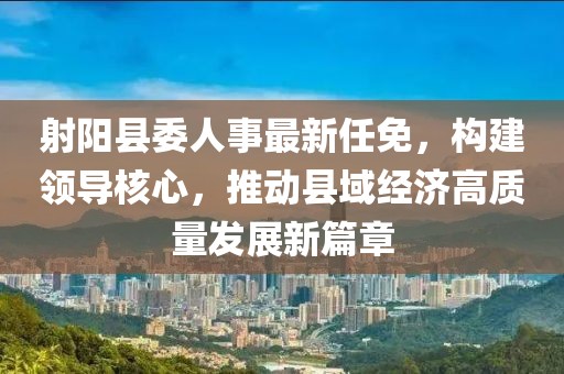 射陽縣委人事最新任免，構建領導核心，推動縣域經濟高質量發(fā)展新篇章