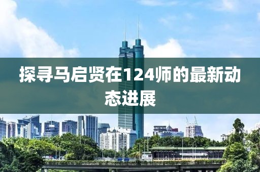 探尋馬啟賢在124師的最新動態(tài)進展