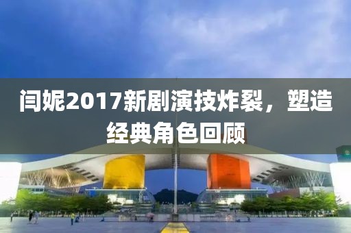 閆妮2017新劇演技炸裂，塑造經(jīng)典角色回顧