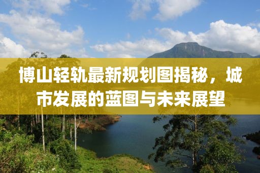 博山輕軌最新規(guī)劃圖揭秘，城市發(fā)展的藍(lán)圖與未來(lái)展望