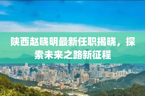 陜西趙曉明最新任職揭曉，探索未來之路新征程