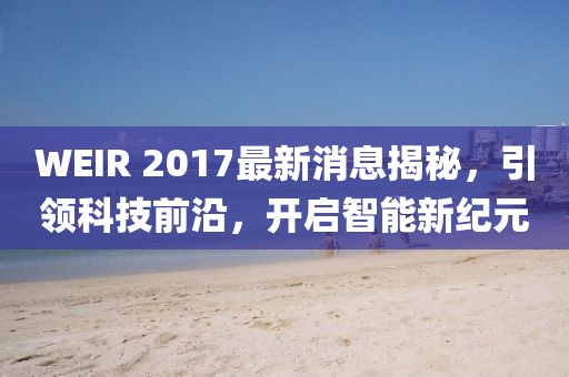WEIR 2017最新消息揭秘，引領(lǐng)科技前沿，開啟智能新紀(jì)元