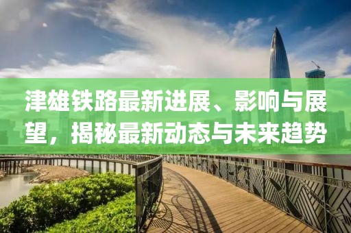 津雄鐵路最新進展、影響與展望，揭秘最新動態(tài)與未來趨勢