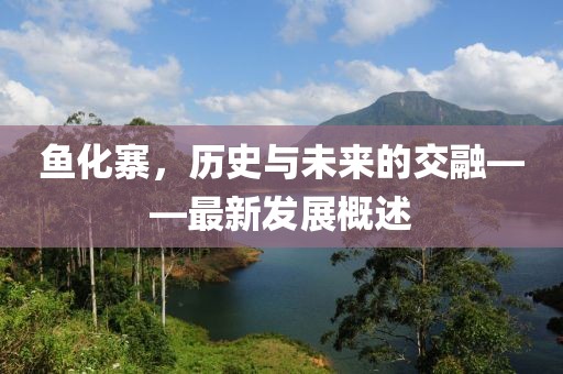 魚(yú)化寨，歷史與未來(lái)的交融——最新發(fā)展概述