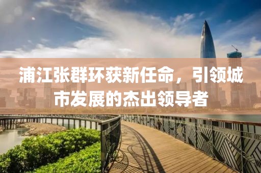 浦江張群環(huán)獲新任命，引領(lǐng)城市發(fā)展的杰出領(lǐng)導(dǎo)者