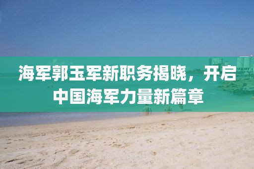海軍郭玉軍新職務(wù)揭曉，開啟中國海軍力量新篇章