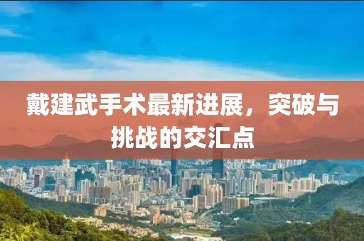 戴建武手術(shù)最新進展，突破與挑戰(zhàn)的交匯點